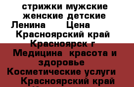 стрижки мужские,женские,детские Ленина,27 › Цена ­ 150 - Красноярский край, Красноярск г. Медицина, красота и здоровье » Косметические услуги   . Красноярский край,Красноярск г.